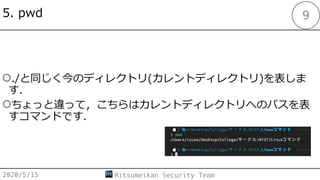 5. pwd
○./と同じく今のディレクトリ(カレントディレクトリ)を表しま
す．
○ちょっと違って，こちらはカレントディレクトリへのパスを表
すコマンドです．
2020/5/15 Ritsumeikan Security Team
9
 