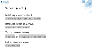 Screen (cont.)
Installing screen on ubuntu
$ sudo apt-get install screen
Installing screen on CentOS
$ yum install screen
To start screen session
$ screen or $ screen -S screen_nam
List all screen sessions
$ screen -ls
 