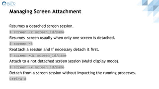 Managing Screen Attachment
Resumes a detached screen session.
$ screen -r screen_id/name
Resumes screen usually when only one screen is detached.
$ screen -R
Reattach a session and if necessary detach it first.
$ screen -dr screen_id/name
Attach to a not detached screen session (Multi display mode).
$ screen -x screen_id/name
Detach from a screen session without impacting the running processes.
Ctrl+a d
 