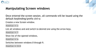 Manipulating Screen windows
Once entered the screen session, all commands will be issued using the
default keybinding/prefix ctrl+a
Creates a new Screen window.
Prefix + c
List all windows and and switch to desired one using the arrow keys.
Prefix + “
Show list of the opened windows.
Prefix + w
Switches between windows 0 through 9.
Prefix + 0-9
 