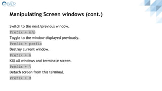 Manipulating Screen windows (cont.)
Switch to the next/previous window.
Prefix + n/p
Toggle to the window displayed previously.
Prefix + prefix
Destroy current window.
Prefix + k
Kill all windows and terminate screen.
Prefix + 
Detach screen from this terminal.
Prefix + d
 