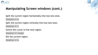 Manipulating Screen windows (cont.)
Split the current region horizontally into two new ones.
Prefix + S
Split the current region vertically into two new ones.
Prefix + |
Switch the cursor to the next region.
Prefix + <tab>
Kill the current region.
Prefix + X
 