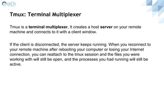 Tmux: Terminal Multiplexer
Tmux is a terminal multiplexer, It creates a host server on your remote
machine and connects to it with a client window.
If the client is disconnected, the server keeps running. When you reconnect to
your remote machine after rebooting your computer or losing your Internet
connection, you can reattach to the tmux session and the files you were
working with will still be open, and the processes you had running will still be
active.
 