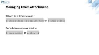 Managing tmux Attachment
Attach to a tmux session
$ tmux attach -t session_name or $ tmux attach
Detach from a tmux session
$ tmux detach or prefix +d
 