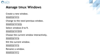 Manage tmux Windows
Create a new window.
Prefix + c
Change to the next/previous window.
Prefix + n/p
Select windows 0 to 9.
Prefix + 0-9
Choose the current window interactively.
Prefix + w
Kill the current window.
Prefix + &
Rename a window.
Prefix + ,
 