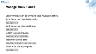 Manage tmux Panes
Each window can be divided into multiple panes.
Split the active pane horizontally.
Prefix + “
Split the active pane vertically.
Prefix + %
Switch to another pane.
Prefix + arrow key
Resize the active pane
Prefix + ALT + arrow key
Zoom in on the active pane.
Prefix + z
 