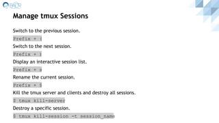 Manage tmux Sessions
Switch to the previous session.
Prefix + (
Switch to the next session.
Prefix + )
Display an interactive session list.
Prefix + s
Rename the current session.
Prefix + $
Kill the tmux server and clients and destroy all sessions.
$ tmux kill-server
Destroy a specific session.
$ tmux kill-session -t session_name
 