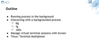 Outline
● Running process in the background
● Interacting with a backgrounded process
⚪ bg
⚪ fg
⚪ Jobs
● Manage virtual terminal sessions with Screen
● Tmux: Terminal Multiplexer
 