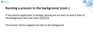 Running a process in the background (cont.)
If the process/application is already running and we want to send it back to
the background, then just press ctrl + z
The process will be stopped and sent to the background.
 