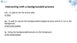Interacting with a backgrounded process
List : is used to list the active jobs.
$ jobs
bg : is used to resume the backgrounded stopped process and let it run in the
background.
$ bg %job_number
fg : bring the backgrounded process to the foreground.
$ fg %job_number
 