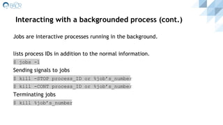 Interacting with a backgrounded process (cont.)
Jobs are interactive processes running in the background.
lists process IDs in addition to the normal information.
$ jobs -l
Sending signals to jobs
$ kill -STOP process_ID or %job’s_number
$ kill -CONT process_ID or %job’s_number
Terminating jobs
$ kill %job’s_number
 