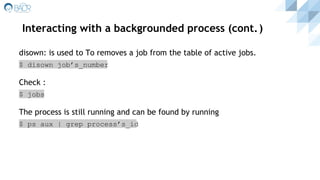Interacting with a backgrounded process (cont.)
disown: is used to To removes a job from the table of active jobs.
$ disown job’s_number
Check :
$ jobs
The process is still running and can be found by running
$ ps aux | grep process’s_id
 