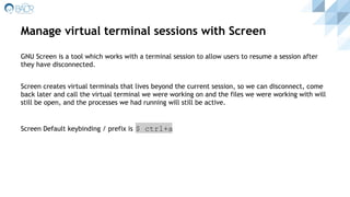 Manage virtual terminal sessions with Screen
GNU Screen is a tool which works with a terminal session to allow users to resume a session after
they have disconnected.
Screen creates virtual terminals that lives beyond the current session, so we can disconnect, come
back later and call the virtual terminal we were working on and the files we were working with will
still be open, and the processes we had running will still be active.
Screen Default keybinding / prefix is $ ctrl+a
 