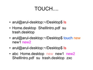 TOUCH....

●   arul@arul-desktop:~/Desktop$ ls
●   Home.desktop ShellIntro.pdf su
    trash.desktop
●   arul@arul-desktop:~/Desktop$ touch new
    new1 new2
●   arul@arul-desktop:~/Desktop$ ls
●   abc Home.desktop new new1 new2
    ShellIntro.pdf su trash.desktop zxc
 