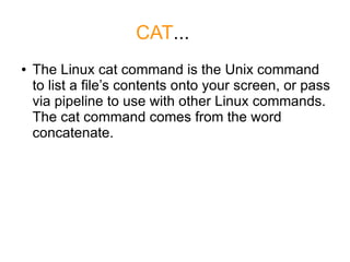 CAT...
●   The Linux cat command is the Unix command
    to list a file’s contents onto your screen, or pass
    via pipeline to use with other Linux commands.
    The cat command comes from the word
    concatenate.
 