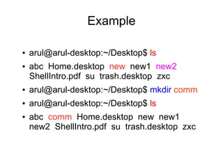 Example

●   arul@arul-desktop:~/Desktop$ ls
●   abc Home.desktop new new1 new2
    ShellIntro.pdf su trash.desktop zxc
●   arul@arul-desktop:~/Desktop$ mkdir comm
●   arul@arul-desktop:~/Desktop$ ls
●   abc comm Home.desktop new new1
    new2 ShellIntro.pdf su trash.desktop zxc
 