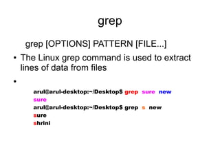 grep
     grep [OPTIONS] PATTERN [FILE...]
●   The Linux grep command is used to extract
    lines of data from files
●

       arul@arul-desktop:~/Desktop$ grep sure new
       sure
       arul@arul-desktop:~/Desktop$ grep s new
       sure
       shrini
 