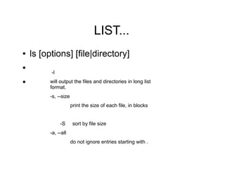 LIST...
●   ls [options] [file|directory]
●
          -l
●        will output the files and directories in long list
         format.
         -s, --size
                      print the size of each file, in blocks


               -S      sort by file size
         -a, --all
                      do not ignore entries starting with .
 