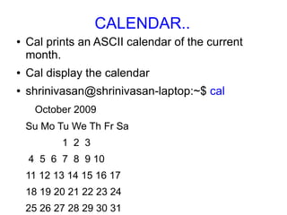 CALENDAR..
●   Cal prints an ASCII calendar of the current
    month.
●   Cal display the calendar
●   shrinivasan@shrinivasan-laptop:~$ cal
     October 2009
    Su Mo Tu We Th Fr Sa
           1 2 3
    4 5 6 7 8 9 10
    11 12 13 14 15 16 17
    18 19 20 21 22 23 24
    25 26 27 28 29 30 31
 