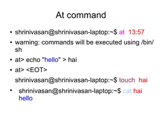 At command
●   shrinivasan@shrinivasan-laptop:~$ at 13:57
●   warning: commands will be executed using /bin/
    sh
●   at> echo "hello" > hai
●   at> <EOT>
    shrinivasan@shrinivasan-laptop:~$ touch hai
●
     shrinivasan@shrinivasan-laptop:~$ cat hai
     hello
 