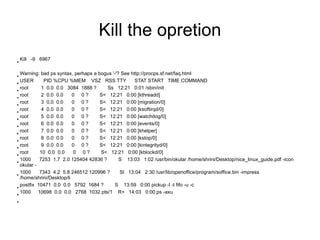Kill the opretion
●
    Kill -9 6967


●
  Warning: bad ps syntax, perhaps a bogus '-'? See http://procps.sf.net/faq.html
●
  USER       PID %CPU %MEM VSZ RSS TTY               STAT START TIME COMMAND
●
  root      1 0.0 0.0 3084 1888 ?      Ss 12:21 0:01 /sbin/init
●
  root      2 0.0 0.0     0 0?       S< 12:21 0:00 [kthreadd]
●
  root      3 0.0 0.0     0 0?       S< 12:21 0:00 [migration/0]
●
  root      4 0.0 0.0     0 0?       S< 12:21 0:00 [ksoftirqd/0]
●
  root      5 0.0 0.0     0 0?       S< 12:21 0:00 [watchdog/0]
●
  root      6 0.0 0.0     0 0?       S< 12:21 0:00 [events/0]
●
  root      7 0.0 0.0     0 0?       S< 12:21 0:00 [khelper]
●
  root      8 0.0 0.0     0 0?       S< 12:21 0:00 [kstop/0]
●
  root      9 0.0 0.0     0 0?       S< 12:21 0:00 [kintegrityd/0]
●
  root     10 0.0 0.0     0 0?       S< 12:21 0:00 [kblockd/0]
●
  1000     7253 1.7 2.0 125404 42836 ?        S 13:03 1:02 /usr/bin/okular /home/shrini/Desktop/nice_linux_guide.pdf -icon
  okular -
●
  1000     7343 4.2 5.8 246512 120996 ?       Sl 13:04 2:30 /usr/lib/openoffice/program/soffice.bin -impress
  /home/shrini/Desktop/li
●
  postfix 10471 0.0 0.0 5792 1684 ?         S 13:59 0:00 pickup -l -t fifo -u -c
●
  1000 10698 0.0 0.0 2768 1032 pts/1 R+ 14:03 0:00 ps -axu
●
 