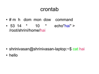 crontab
●   # m h dom mon dow        command
●    53 14 *        10 *    echo"hai" >
    /root/shrini/home/hai



●   shrinivasan@shrinivasan-laptop:~$ cat hai
●   hello
 