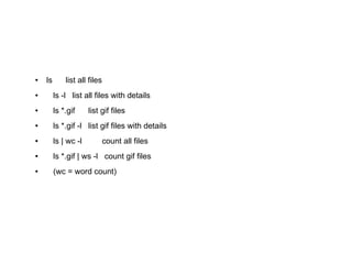 ●   ls       list all files
●        ls -l list all files with details
●        ls *.gif     list gif files
●        ls *.gif -l list gif files with details
●        ls | wc -l           count all files
●        ls *.gif | ws -l count gif files
●        (wc = word count)
 