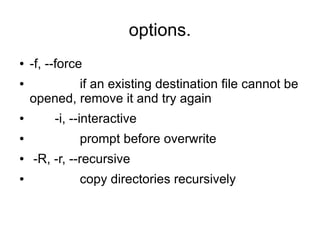 options.
●   -f, --force
●           if an existing destination file cannot be
    opened, remove it and try again
●        -i, --interactive
●             prompt before overwrite
●   -R, -r, --recursive
●             copy directories recursively
 