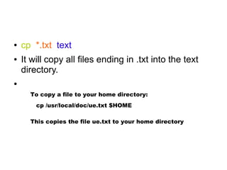 ●   cp *.txt text
●   It will copy all files ending in .txt into the text
    directory.
●

      To copy a file to your home directory:
        cp /usr/local/doc/ue.txt $HOME

      This copies the file ue.txt to your home directory
 