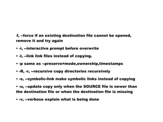 f, --force if an existing destination file cannot be opened,
-

remove it and try again

• -i, --interactive prompt before overwrite

• -l, --link link files instead of copying.

• -p same as --preserve=mode,ownership,timestamps

• -R, -r, --recursive copy directories recursively

• -s, --symbolic-link make symbolic links instead of copying

• -u, --update copy only when the SOURCE file is newer than
the destination file or when the destination file is missing

• -v, --verbose explain what is being done
 