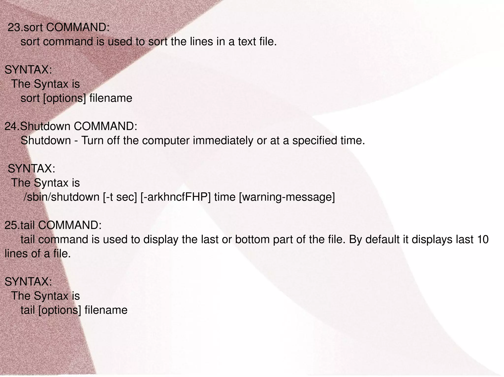 23.sort COMMAND: sort command is used to sort the lines in a text file. SYNTAX: The Syntax is sort [options] filename 24.Shutdown COMMAND: Shutdown - Turn off the computer immediately or at a specified time. SYNTAX: The Syntax is /sbin/shutdown [-t sec] [-arkhncfFHP] time [warning-message] 25.tail COMMAND: tail command is used to display the last or bottom part of the file. By default it displays last 10 lines of a file. SYNTAX: The Syntax is tail [options] filename 