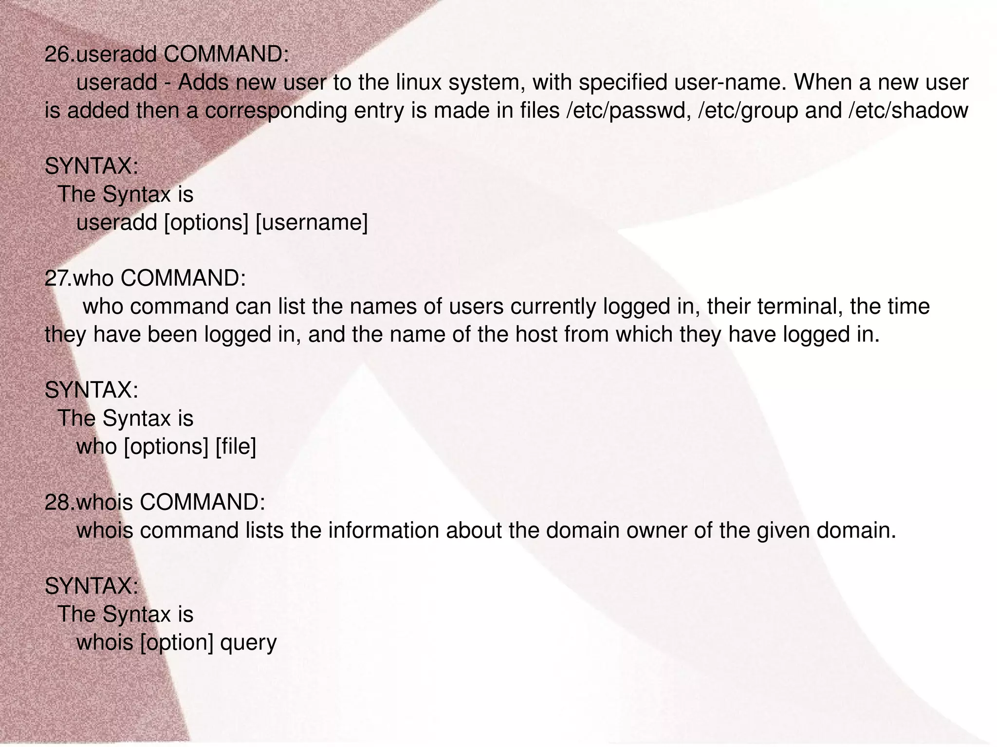 26.useradd COMMAND: useradd - Adds new user to the linux system, with specified user-name. When a new user is added then a corresponding entry is made in files /etc/passwd, /etc/group and /etc/shadow SYNTAX: The Syntax is useradd [options] [username] 27.who COMMAND: who command can list the names of users currently logged in, their terminal, the time they have been logged in, and the name of the host from which they have logged in. SYNTAX: The Syntax is who [options] [file] 28.whois COMMAND: whois command lists the information about the domain owner of the given domain. SYNTAX: The Syntax is whois [option] query 