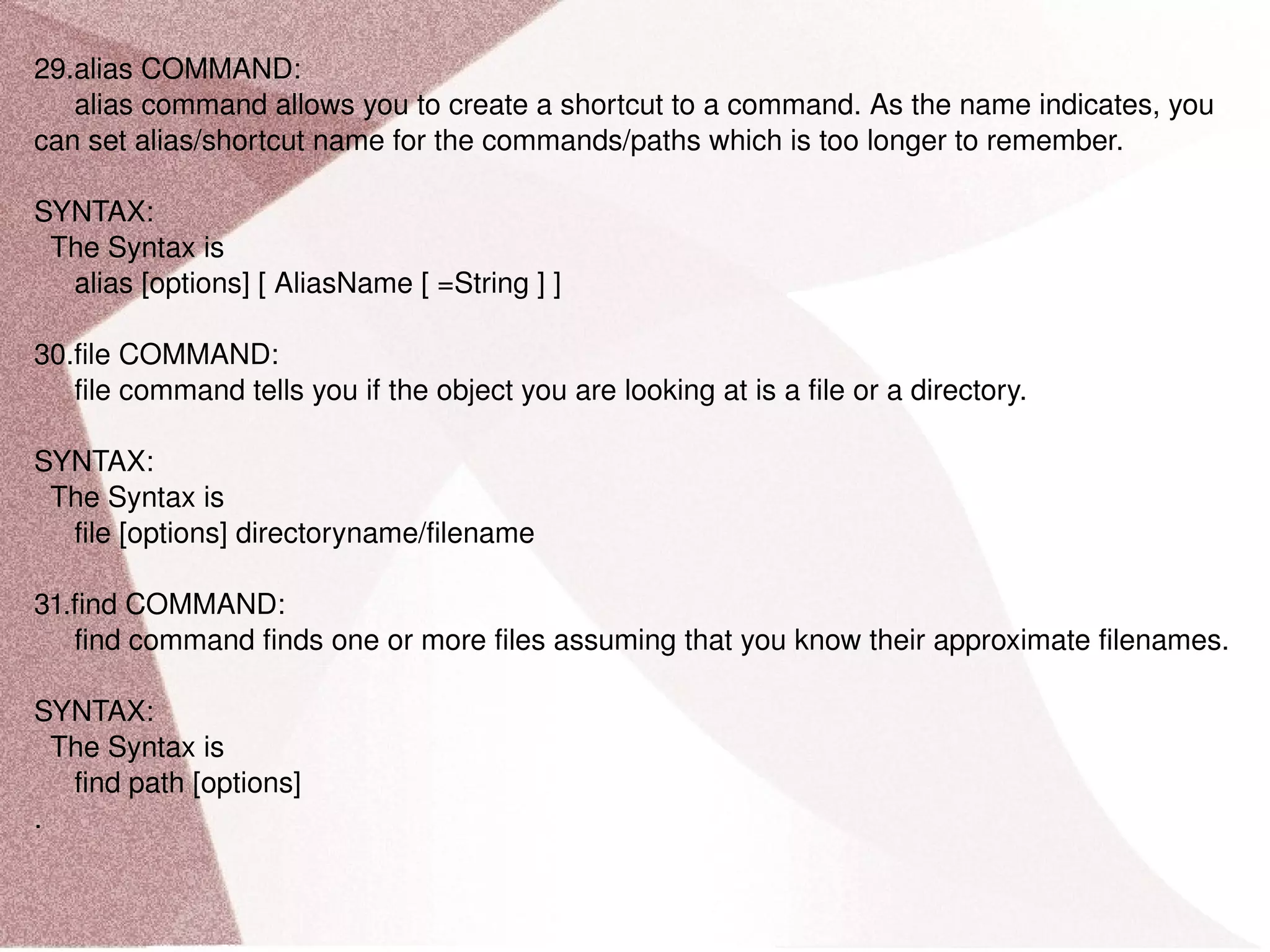 29.alias COMMAND: alias command allows you to create a shortcut to a command. As the name indicates, you can set alias/shortcut name for the commands/paths which is too longer to remember. SYNTAX: The Syntax is alias [options] [ AliasName [ =String ] ] 30.file COMMAND: file command tells you if the object you are looking at is a file or a directory. SYNTAX: The Syntax is file [options] directoryname/filename 31.find COMMAND: find command finds one or more files assuming that you know their approximate filenames. SYNTAX: The Syntax is find path [options] . 