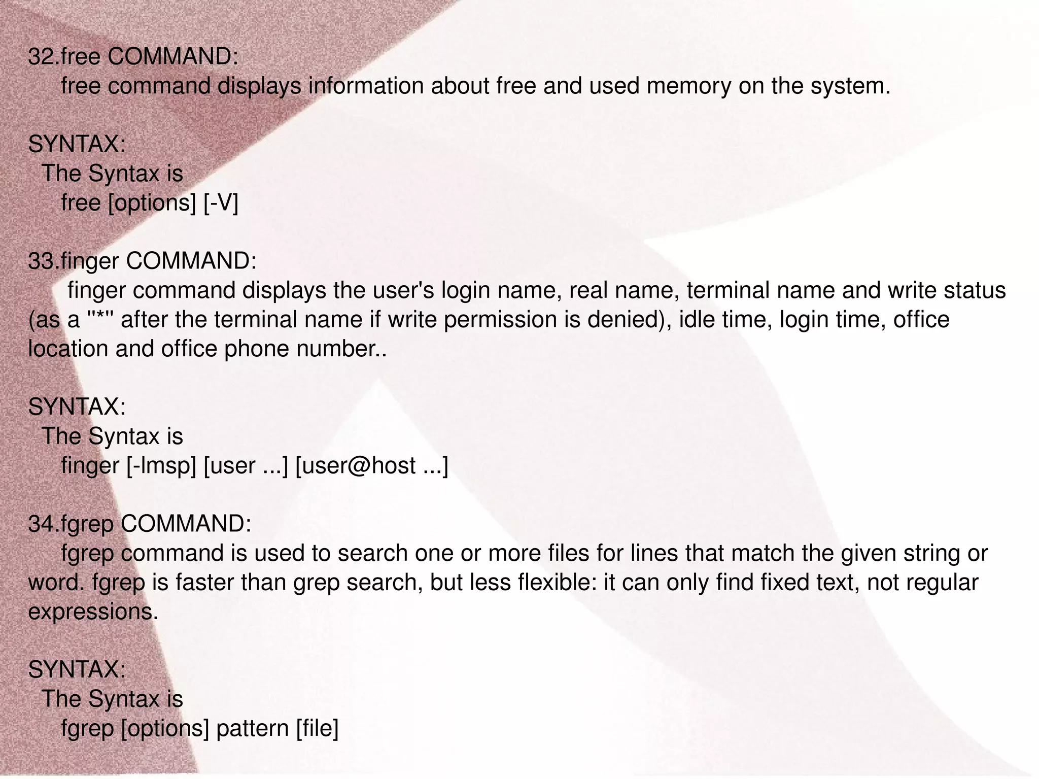 32.free COMMAND: free command displays information about free and used memory on the system. SYNTAX: The Syntax is free [options] [-V] 33.finger COMMAND: finger command displays the user's login name, real name, terminal name and write status (as a ''*'' after the terminal name if write permission is denied), idle time, login time, office location and office phone number.. SYNTAX: The Syntax is finger [-lmsp] [user ...] [user@host ...] 34.fgrep COMMAND: fgrep command is used to search one or more files for lines that match the given string or word. fgrep is faster than grep search, but less flexible: it can only find fixed text, not regular expressions. SYNTAX: The Syntax is fgrep [options] pattern [file] 