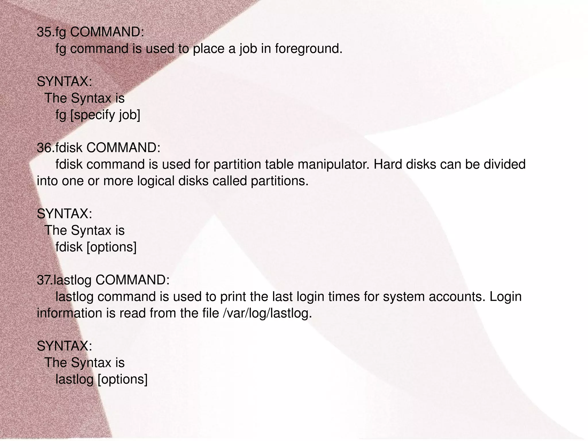 35.fg COMMAND: fg command is used to place a job in foreground. SYNTAX: The Syntax is fg [specify job] 36.fdisk COMMAND: fdisk command is used for partition table manipulator. Hard disks can be divided into one or more logical disks called partitions. SYNTAX: The Syntax is fdisk [options] 37.lastlog COMMAND: lastlog command is used to print the last login times for system accounts. Login information is read from the file /var/log/lastlog. SYNTAX: The Syntax is lastlog [options] 
