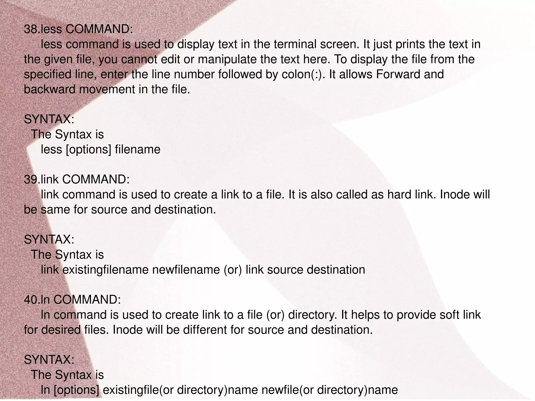 38.less COMMAND: less command is used to display text in the terminal screen. It just prints the text in the given file, you cannot edit or manipulate the text here. To display the file from the specified line, enter the line number followed by colon(:). It allows Forward and backward movement in the file. SYNTAX: The Syntax is less [options] filename 39.link COMMAND: link command is used to create a link to a file. It is also called as hard link. Inode will be same for source and destination. SYNTAX: The Syntax is link existingfilename newfilename (or) link source destination 40.ln COMMAND: ln command is used to create link to a file (or) directory. It helps to provide soft link for desired files. Inode will be different for source and destination. SYNTAX: The Syntax is ln [options] existingfile(or directory)name newfile(or directory)name 