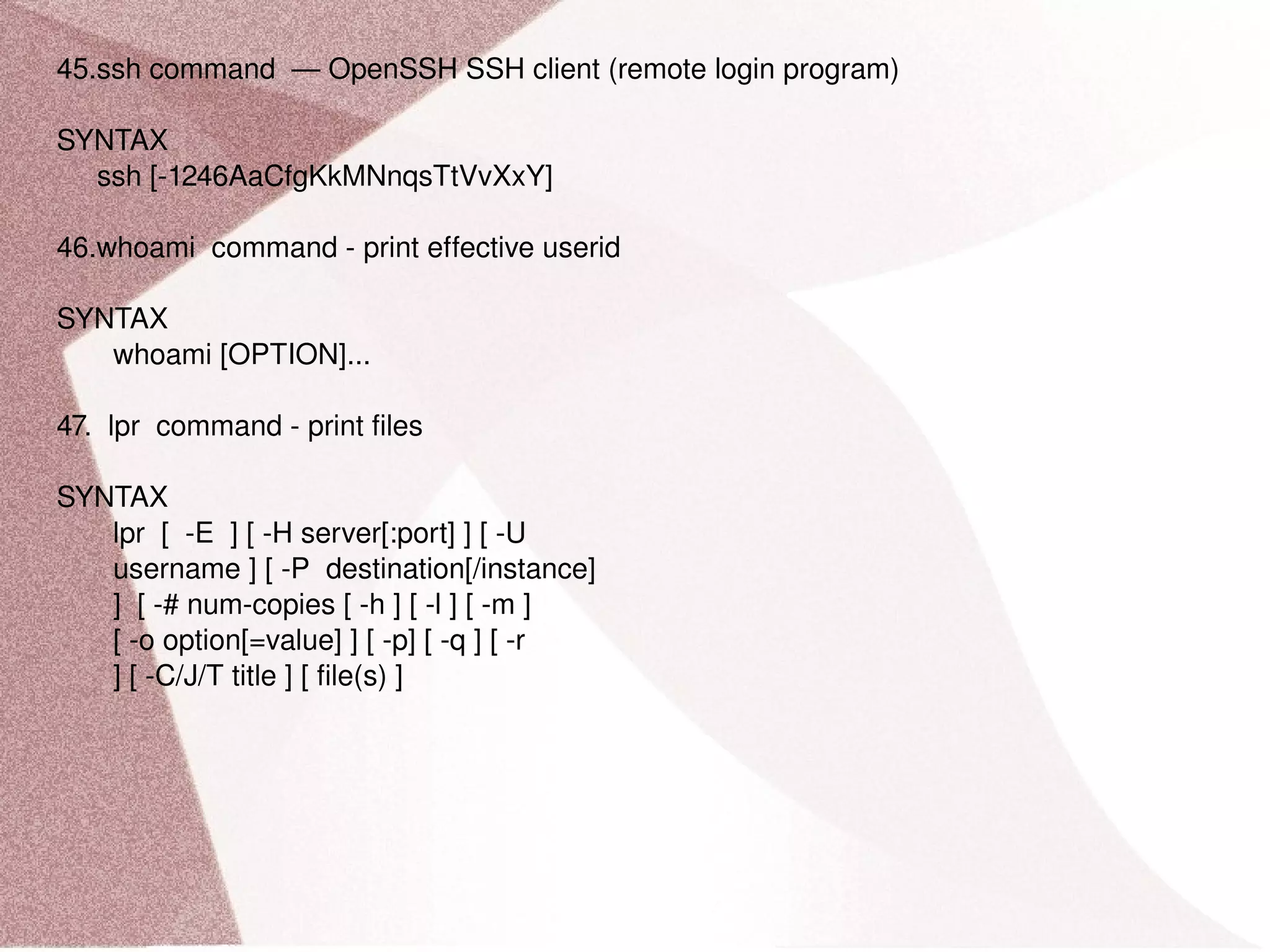 45.ssh command  — OpenSSH SSH client (remote login program) SYNTAX ssh [-1246AaCfgKkMNnqsTtVvXxY] 46.whoami  command - print effective userid SYNTAX whoami [OPTION]... 47.  lpr  command - print files SYNTAX lpr  [  -E  ] [ -H server[:port] ] [ -U username ] [ -P  destination[/instance] ]  [ -# num-copies [ -h ] [ -l ] [ -m ] [ -o option[=value] ] [ -p] [ -q ] [ -r ] [ -C/J/T title ] [ file(s) ] 