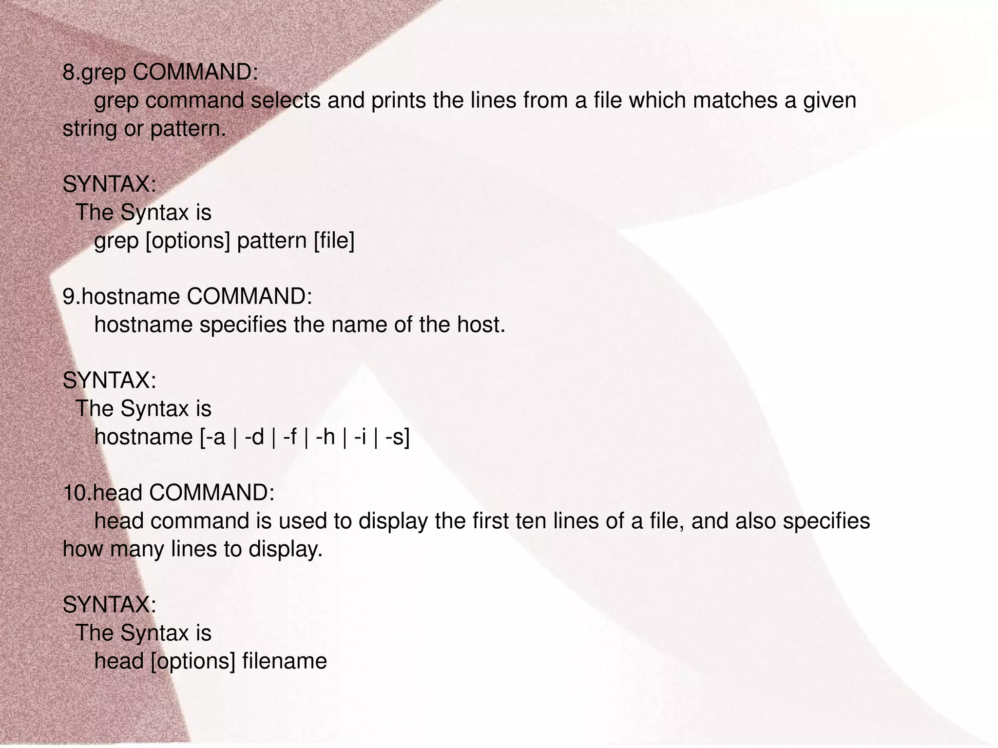8.grep COMMAND: grep command selects and prints the lines from a file which matches a given string or pattern. SYNTAX: The Syntax is grep [options] pattern [file] 9.hostname COMMAND: hostname specifies the name of the host. SYNTAX: The Syntax is hostname [-a | -d | -f | -h | -i | -s] 10.head COMMAND: head command is used to display the first ten lines of a file, and also specifies how many lines to display. SYNTAX: The Syntax is head [options] filename 