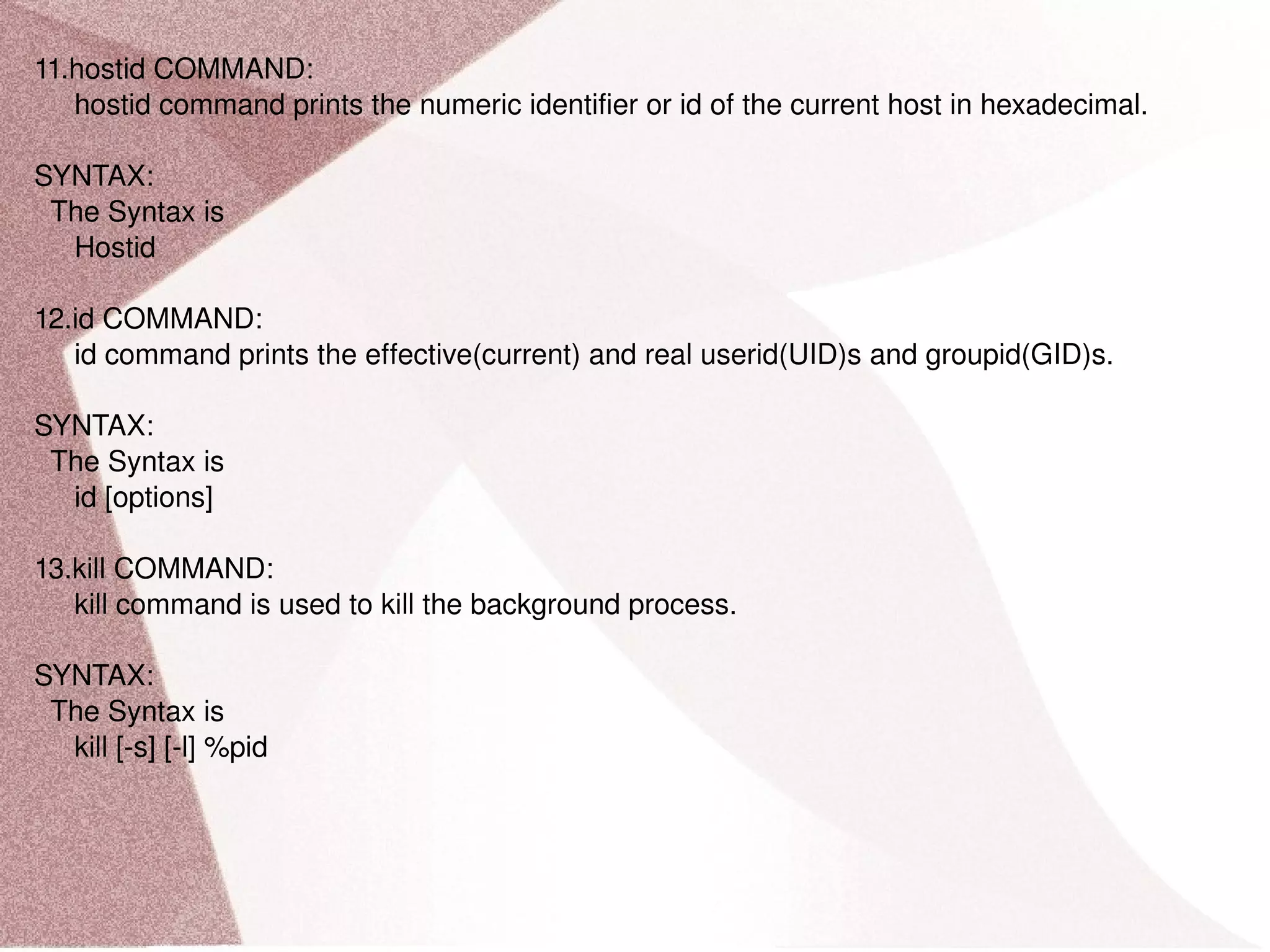 11.hostid COMMAND: hostid command prints the numeric identifier or id of the current host in hexadecimal. SYNTAX: The Syntax is Hostid 12.id COMMAND: id command prints the effective(current) and real userid(UID)s and groupid(GID)s. SYNTAX: The Syntax is id [options] 13.kill COMMAND: kill command is used to kill the background process. SYNTAX: The Syntax is kill [-s] [-l] %pid 