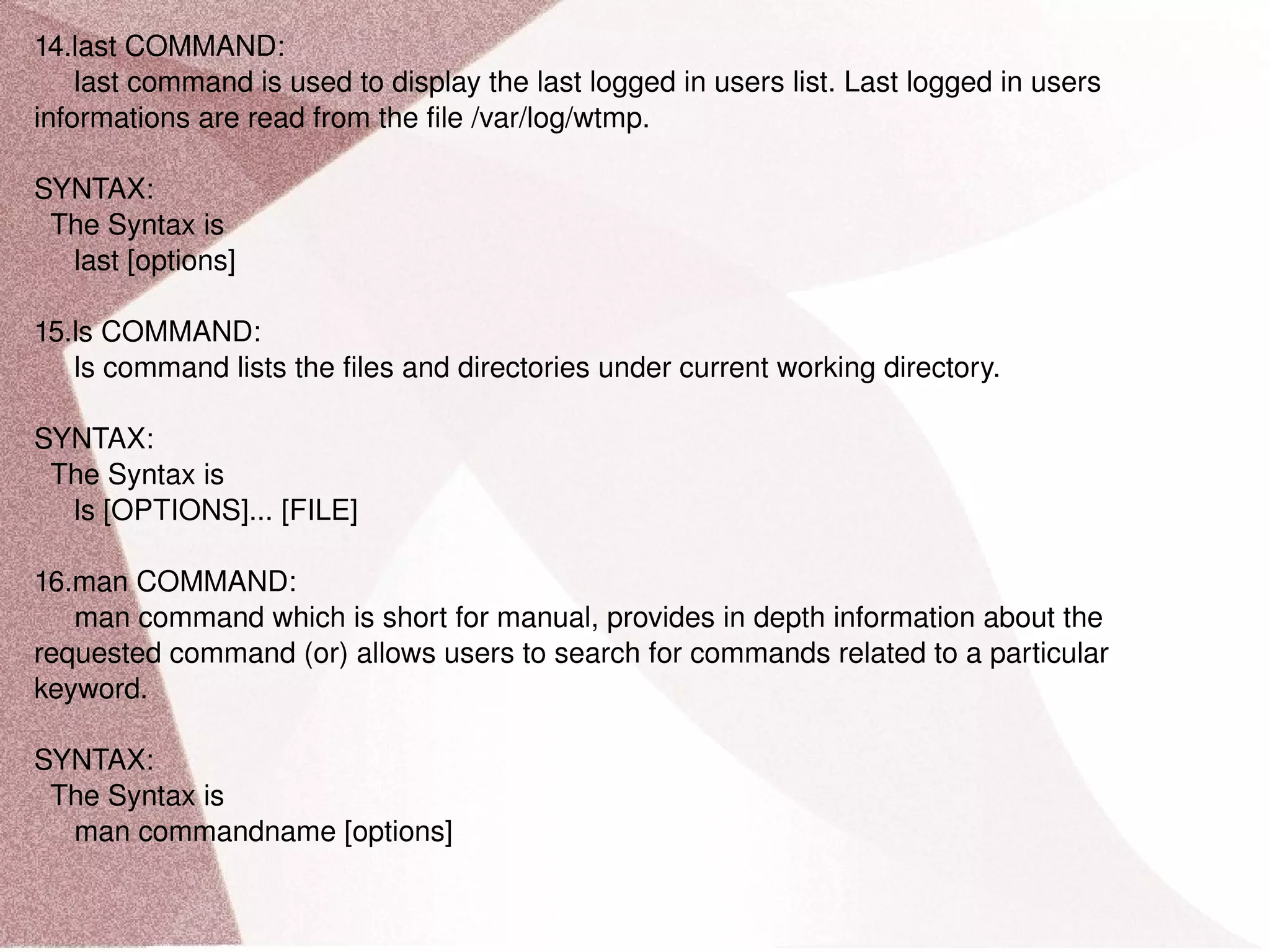 14.last COMMAND: last command is used to display the last logged in users list. Last logged in users informations are read from the file /var/log/wtmp. SYNTAX: The Syntax is last [options] 15.ls COMMAND: ls command lists the files and directories under current working directory. SYNTAX: The Syntax is ls [OPTIONS]... [FILE] 16.man COMMAND: man command which is short for manual, provides in depth information about the requested command (or) allows users to search for commands related to a particular keyword. SYNTAX: The Syntax is man commandname [options] 