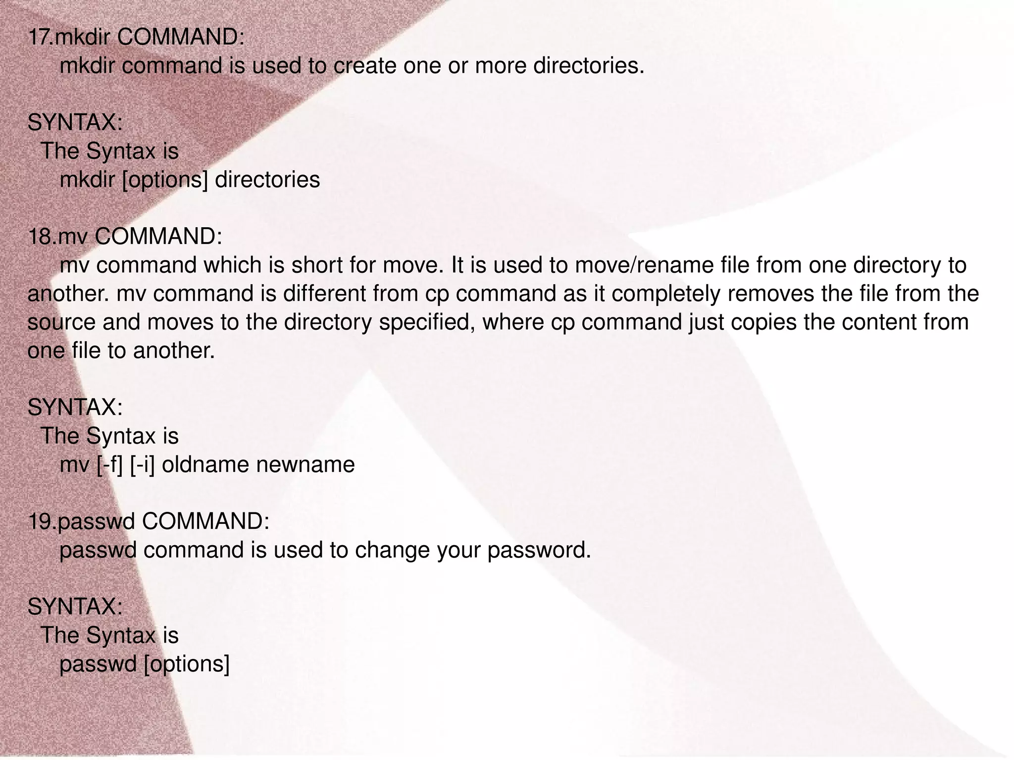 17.mkdir COMMAND: mkdir command is used to create one or more directories. SYNTAX: The Syntax is mkdir [options] directories 18.mv COMMAND: mv command which is short for move. It is used to move/rename file from one directory to another. mv command is different from cp command as it completely removes the file from the source and moves to the directory specified, where cp command just copies the content from one file to another. SYNTAX: The Syntax is mv [-f] [-i] oldname newname 19.passwd COMMAND: passwd command is used to change your password. SYNTAX: The Syntax is passwd [options] 