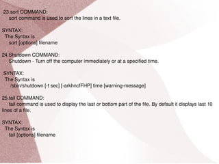 23.sort COMMAND: sort command is used to sort the lines in a text file. SYNTAX: The Syntax is sort [options] filename 24.Shutdown COMMAND: Shutdown - Turn off the computer immediately or at a specified time. SYNTAX: The Syntax is /sbin/shutdown [-t sec] [-arkhncfFHP] time [warning-message] 25.tail COMMAND: tail command is used to display the last or bottom part of the file. By default it displays last 10 lines of a file. SYNTAX: The Syntax is tail [options] filename 