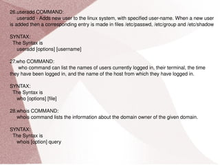 26.useradd COMMAND: useradd - Adds new user to the linux system, with specified user-name. When a new user is added then a corresponding entry is made in files /etc/passwd, /etc/group and /etc/shadow SYNTAX: The Syntax is useradd [options] [username] 27.who COMMAND: who command can list the names of users currently logged in, their terminal, the time they have been logged in, and the name of the host from which they have logged in. SYNTAX: The Syntax is who [options] [file] 28.whois COMMAND: whois command lists the information about the domain owner of the given domain. SYNTAX: The Syntax is whois [option] query 