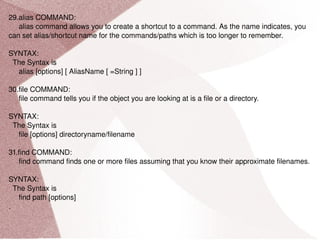 29.alias COMMAND: alias command allows you to create a shortcut to a command. As the name indicates, you can set alias/shortcut name for the commands/paths which is too longer to remember. SYNTAX: The Syntax is alias [options] [ AliasName [ =String ] ] 30.file COMMAND: file command tells you if the object you are looking at is a file or a directory. SYNTAX: The Syntax is file [options] directoryname/filename 31.find COMMAND: find command finds one or more files assuming that you know their approximate filenames. SYNTAX: The Syntax is find path [options] . 