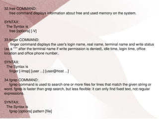 32.free COMMAND: free command displays information about free and used memory on the system. SYNTAX: The Syntax is free [options] [-V] 33.finger COMMAND: finger command displays the user's login name, real name, terminal name and write status (as a ''*'' after the terminal name if write permission is denied), idle time, login time, office location and office phone number.. SYNTAX: The Syntax is finger [-lmsp] [user ...] [user@host ...] 34.fgrep COMMAND: fgrep command is used to search one or more files for lines that match the given string or word. fgrep is faster than grep search, but less flexible: it can only find fixed text, not regular expressions. SYNTAX: The Syntax is fgrep [options] pattern [file] 