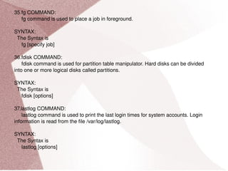 35.fg COMMAND: fg command is used to place a job in foreground. SYNTAX: The Syntax is fg [specify job] 36.fdisk COMMAND: fdisk command is used for partition table manipulator. Hard disks can be divided into one or more logical disks called partitions. SYNTAX: The Syntax is fdisk [options] 37.lastlog COMMAND: lastlog command is used to print the last login times for system accounts. Login information is read from the file /var/log/lastlog. SYNTAX: The Syntax is lastlog [options] 