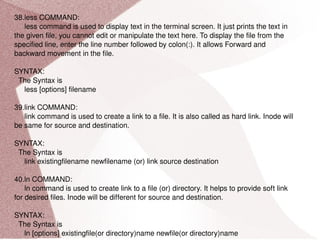 38.less COMMAND: less command is used to display text in the terminal screen. It just prints the text in the given file, you cannot edit or manipulate the text here. To display the file from the specified line, enter the line number followed by colon(:). It allows Forward and backward movement in the file. SYNTAX: The Syntax is less [options] filename 39.link COMMAND: link command is used to create a link to a file. It is also called as hard link. Inode will be same for source and destination. SYNTAX: The Syntax is link existingfilename newfilename (or) link source destination 40.ln COMMAND: ln command is used to create link to a file (or) directory. It helps to provide soft link for desired files. Inode will be different for source and destination. SYNTAX: The Syntax is ln [options] existingfile(or directory)name newfile(or directory)name 