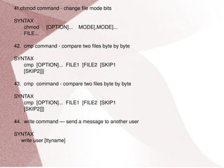 41.chmod command - change file mode bits SYNTAX chmod  [OPTION]...  MODE[,MODE]... FILE... 42.  cmp command - compare two files byte by byte SYNTAX cmp  [OPTION]...  FILE1  [FILE2  [SKIP1 [SKIP2]]] 43.  cmp  command - compare two files byte by byte SYNTAX cmp  [OPTION]...  FILE1  [FILE2  [SKIP1 [SKIP2]]] 44.  write command — send a message to another user SYNTAX write user [ttyname] 