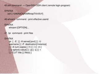 45.ssh command  — OpenSSH SSH client (remote login program) SYNTAX ssh [-1246AaCfgKkMNnqsTtVvXxY] 46.whoami  command - print effective userid SYNTAX whoami [OPTION]... 47.  lpr  command - print files SYNTAX lpr  [  -E  ] [ -H server[:port] ] [ -U username ] [ -P  destination[/instance] ]  [ -# num-copies [ -h ] [ -l ] [ -m ] [ -o option[=value] ] [ -p] [ -q ] [ -r ] [ -C/J/T title ] [ file(s) ] 