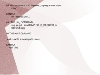 48. vim  command -  Vi IMproved, a programmers text editor SYNTAX vim [options] [file ..] 49.  THE ping COMMAND ping, ping6 - send ICMP ECHO_REQUEST to network hosts 50.THE wall COMMAND wall — write a message to users SYNTAX wall [file] 